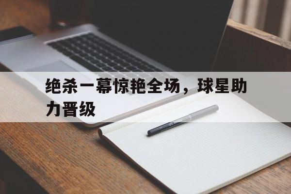 关于绝杀一幕惊艳全场，球星助力晋级的信息