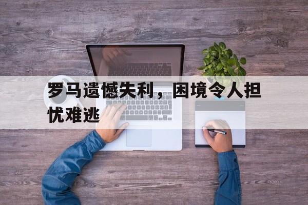 关于罗马遗憾失利，困境令人担忧难逃的信息