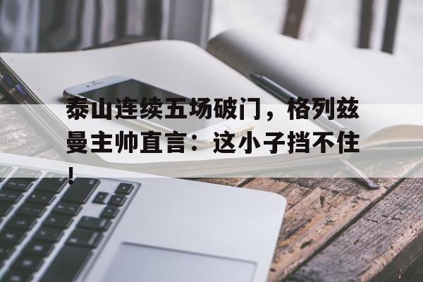 泰山连续五场破门，格列兹曼主帅直言：这小子挡不住！